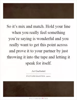 So it’s mix and match. Hold your line when you really feel something you’re saying is wonderful and you really want to get this point across and prove it to your partner by just throwing it into the tape and letting it speak for itself Picture Quote #1
