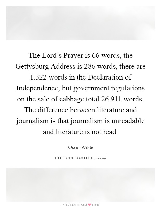 The Lord's Prayer is 66 words, the Gettysburg Address is 286 words, there are 1.322 words in the Declaration of Independence, but government regulations on the sale of cabbage total 26.911 words. The difference between literature and journalism is that journalism is unreadable and literature is not read. Picture Quote #1