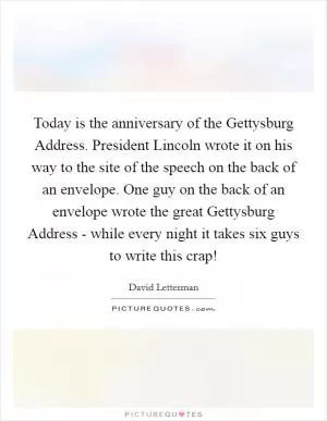 Today is the anniversary of the Gettysburg Address. President Lincoln wrote it on his way to the site of the speech on the back of an envelope. One guy on the back of an envelope wrote the great Gettysburg Address - while every night it takes six guys to write this crap! Picture Quote #1