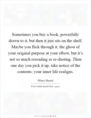 Sometimes you buy a book, powerfully drawn to it, but then it just sits on the shelf. Maybe you flick through it, the ghost of your original purpose at your elbow, but it’s not so much rereading as re-dusting. Then one day you pick it up, take notice of the contents; your inner life realigns Picture Quote #1