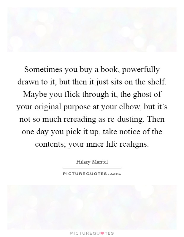 Sometimes you buy a book, powerfully drawn to it, but then it just sits on the shelf. Maybe you flick through it, the ghost of your original purpose at your elbow, but it's not so much rereading as re-dusting. Then one day you pick it up, take notice of the contents; your inner life realigns. Picture Quote #1