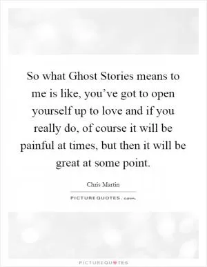 So what Ghost Stories means to me is like, you’ve got to open yourself up to love and if you really do, of course it will be painful at times, but then it will be great at some point Picture Quote #1