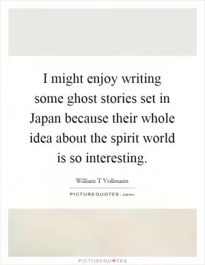 I might enjoy writing some ghost stories set in Japan because their whole idea about the spirit world is so interesting Picture Quote #1