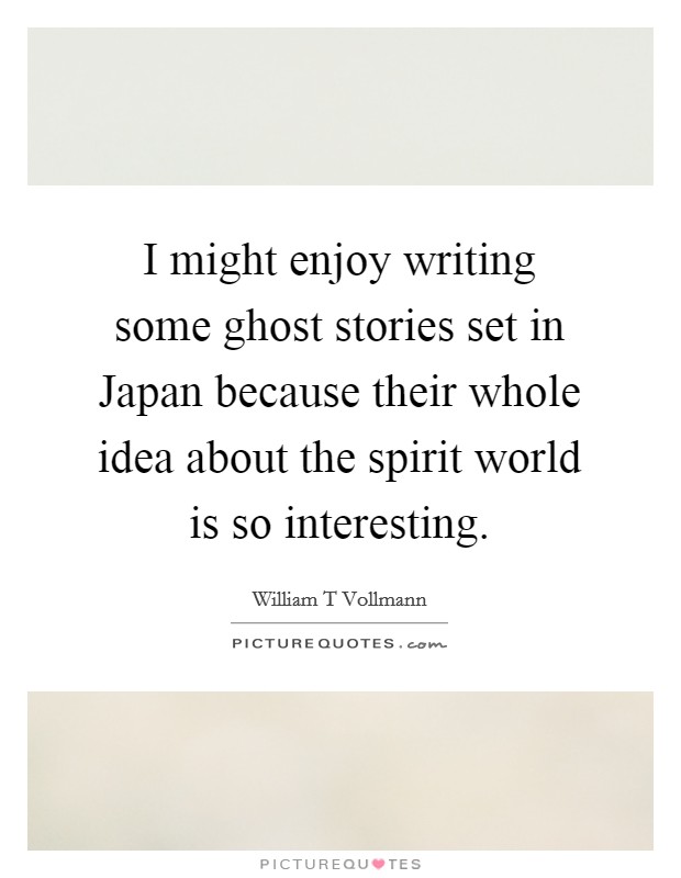 I might enjoy writing some ghost stories set in Japan because their whole idea about the spirit world is so interesting. Picture Quote #1