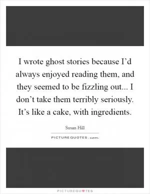 I wrote ghost stories because I’d always enjoyed reading them, and they seemed to be fizzling out... I don’t take them terribly seriously. It’s like a cake, with ingredients Picture Quote #1