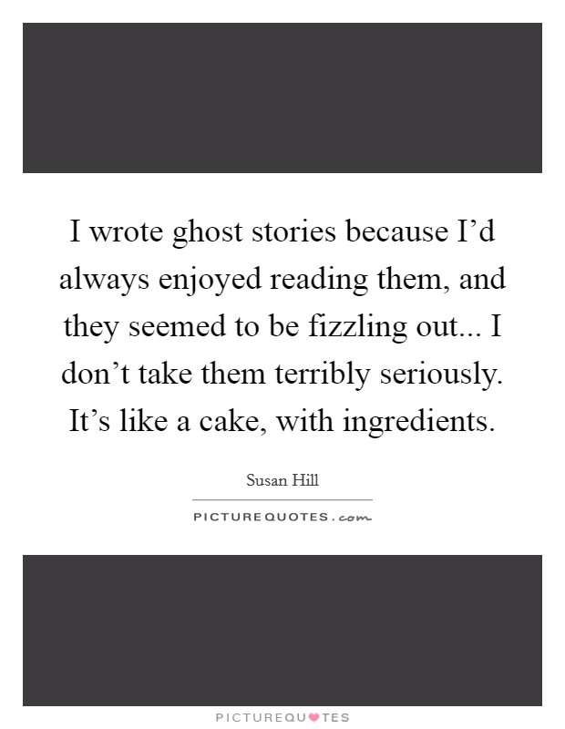 I wrote ghost stories because I'd always enjoyed reading them, and they seemed to be fizzling out... I don't take them terribly seriously. It's like a cake, with ingredients. Picture Quote #1