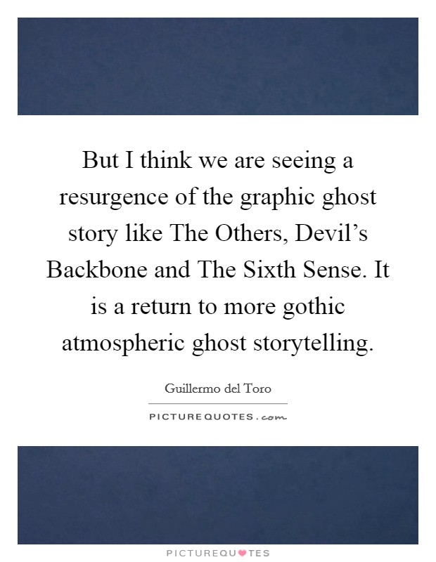 But I think we are seeing a resurgence of the graphic ghost story like The Others, Devil's Backbone and The Sixth Sense. It is a return to more gothic atmospheric ghost storytelling. Picture Quote #1