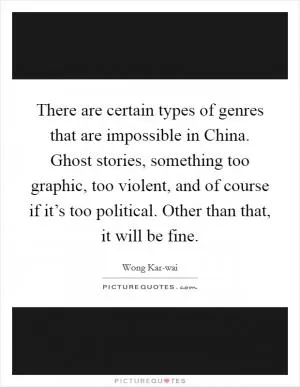 There are certain types of genres that are impossible in China. Ghost stories, something too graphic, too violent, and of course if it’s too political. Other than that, it will be fine Picture Quote #1