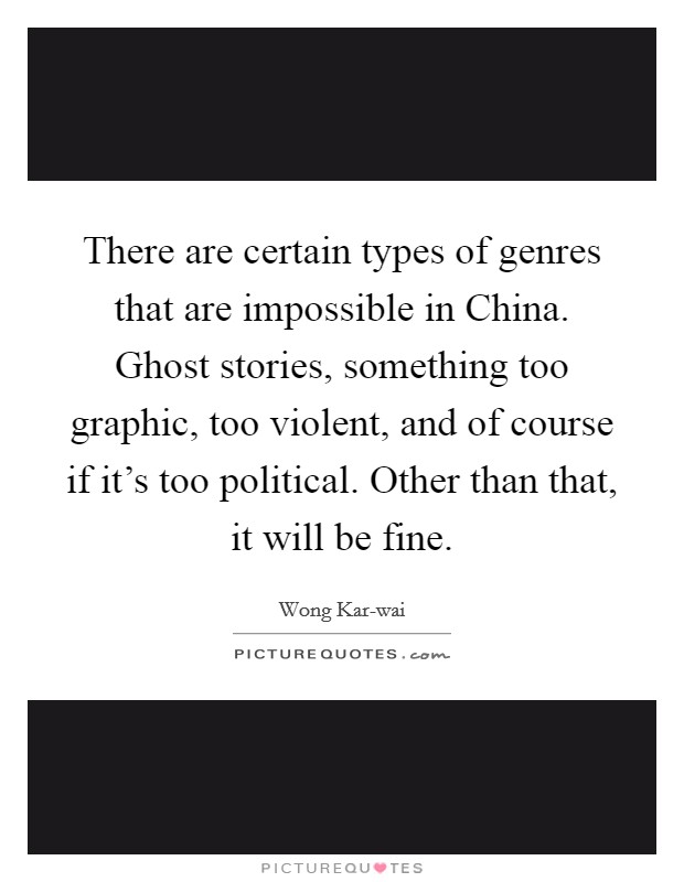 There are certain types of genres that are impossible in China. Ghost stories, something too graphic, too violent, and of course if it's too political. Other than that, it will be fine. Picture Quote #1