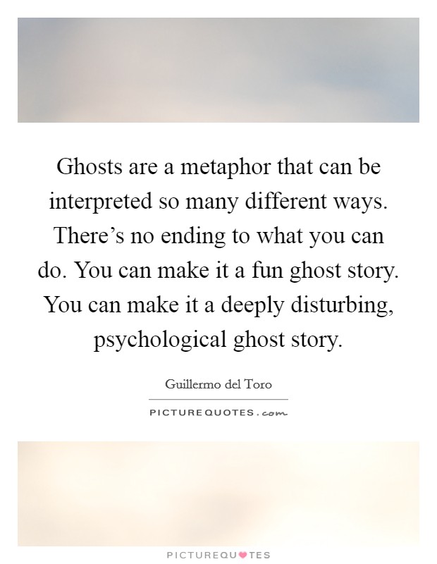 Ghosts are a metaphor that can be interpreted so many different ways. There's no ending to what you can do. You can make it a fun ghost story. You can make it a deeply disturbing, psychological ghost story. Picture Quote #1
