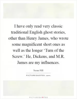 I have only read very classic traditional English ghost stories, other than Henry James, who wrote some magnificent short ones as well as the longer ‘Turn of the Screw.’ He, Dickens, and M.R. James are my influences Picture Quote #1