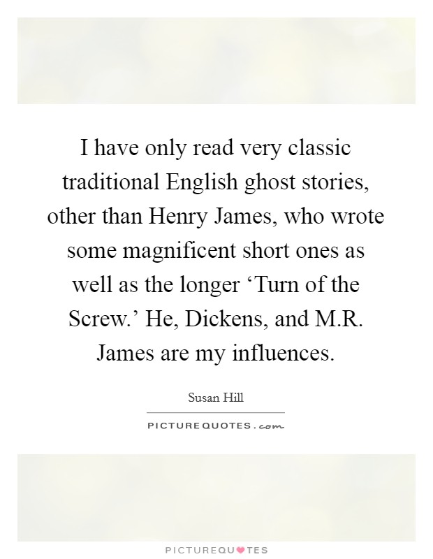I have only read very classic traditional English ghost stories, other than Henry James, who wrote some magnificent short ones as well as the longer ‘Turn of the Screw.' He, Dickens, and M.R. James are my influences. Picture Quote #1