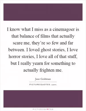 I know what I miss as a cinemagoer is that balance of films that actually scare me, they’re so few and far between. I loved ghost stories, I love horror stories, I love all of that stuff, but I really yearn for something to actually frighten me Picture Quote #1