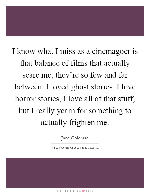 I know what I miss as a cinemagoer is that balance of films that actually scare me, they're so few and far between. I loved ghost stories, I love horror stories, I love all of that stuff, but I really yearn for something to actually frighten me. Picture Quote #1