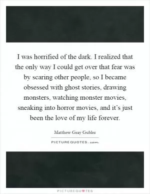 I was horrified of the dark. I realized that the only way I could get over that fear was by scaring other people, so I became obsessed with ghost stories, drawing monsters, watching monster movies, sneaking into horror movies, and it’s just been the love of my life forever Picture Quote #1