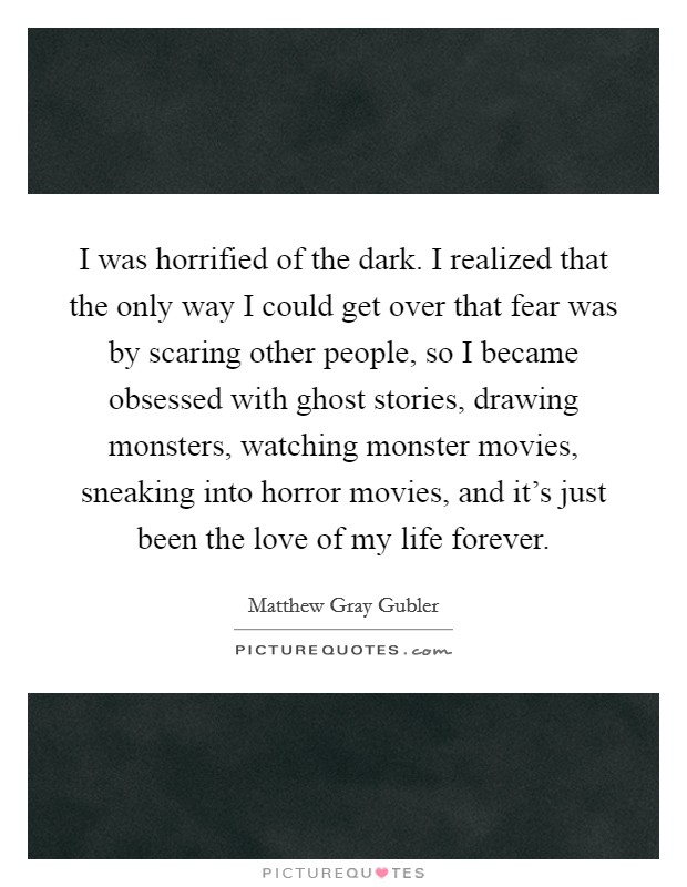 I was horrified of the dark. I realized that the only way I could get over that fear was by scaring other people, so I became obsessed with ghost stories, drawing monsters, watching monster movies, sneaking into horror movies, and it's just been the love of my life forever. Picture Quote #1