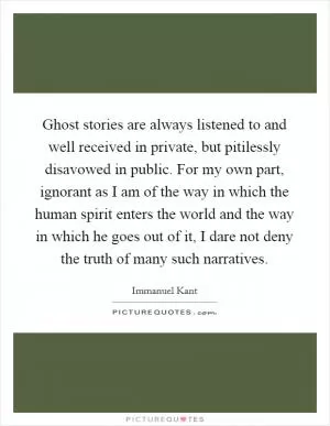 Ghost stories are always listened to and well received in private, but pitilessly disavowed in public. For my own part, ignorant as I am of the way in which the human spirit enters the world and the way in which he goes out of it, I dare not deny the truth of many such narratives Picture Quote #1
