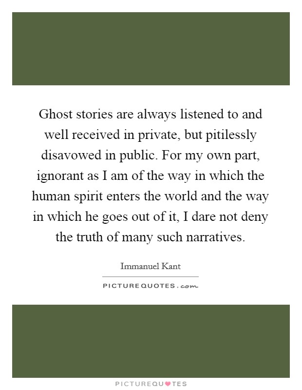 Ghost stories are always listened to and well received in private, but pitilessly disavowed in public. For my own part, ignorant as I am of the way in which the human spirit enters the world and the way in which he goes out of it, I dare not deny the truth of many such narratives. Picture Quote #1