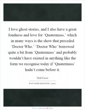 I love ghost stories, and I also have a great fondness and love for ‘Quatermass,’ which in many ways is the show that preceded ‘Doctor Who.’ ‘Doctor Who’ borrowed quite a bit from ‘Quatermass’ and probably wouldn’t have existed in anything like the form we recognise today if ‘Quatermass’ hadn’t come before it Picture Quote #1