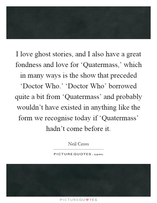 I love ghost stories, and I also have a great fondness and love for ‘Quatermass,' which in many ways is the show that preceded ‘Doctor Who.' ‘Doctor Who' borrowed quite a bit from ‘Quatermass' and probably wouldn't have existed in anything like the form we recognise today if ‘Quatermass' hadn't come before it. Picture Quote #1