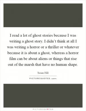 I read a lot of ghost stories because I was writing a ghost story. I didn’t think at all I was writing a horror or a thriller or whatever because it is about a ghost, whereas a horror film can be about aliens or things that rise out of the marsh that have no human shape Picture Quote #1