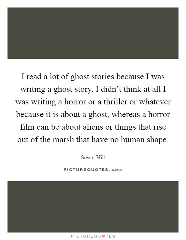 I read a lot of ghost stories because I was writing a ghost story. I didn't think at all I was writing a horror or a thriller or whatever because it is about a ghost, whereas a horror film can be about aliens or things that rise out of the marsh that have no human shape. Picture Quote #1