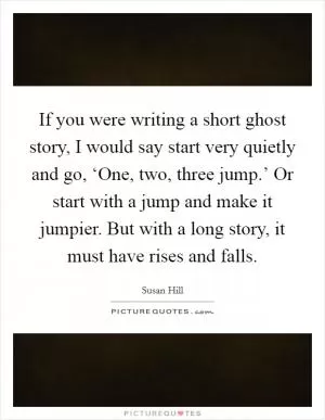 If you were writing a short ghost story, I would say start very quietly and go, ‘One, two, three jump.’ Or start with a jump and make it jumpier. But with a long story, it must have rises and falls Picture Quote #1