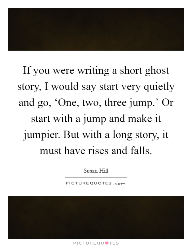If you were writing a short ghost story, I would say start very quietly and go, ‘One, two, three jump.' Or start with a jump and make it jumpier. But with a long story, it must have rises and falls. Picture Quote #1