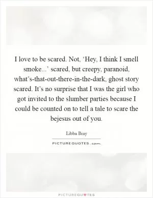 I love to be scared. Not, ‘Hey, I think I smell smoke...’ scared, but creepy, paranoid, what’s-that-out-there-in-the-dark, ghost story scared. It’s no surprise that I was the girl who got invited to the slumber parties because I could be counted on to tell a tale to scare the bejesus out of you Picture Quote #1