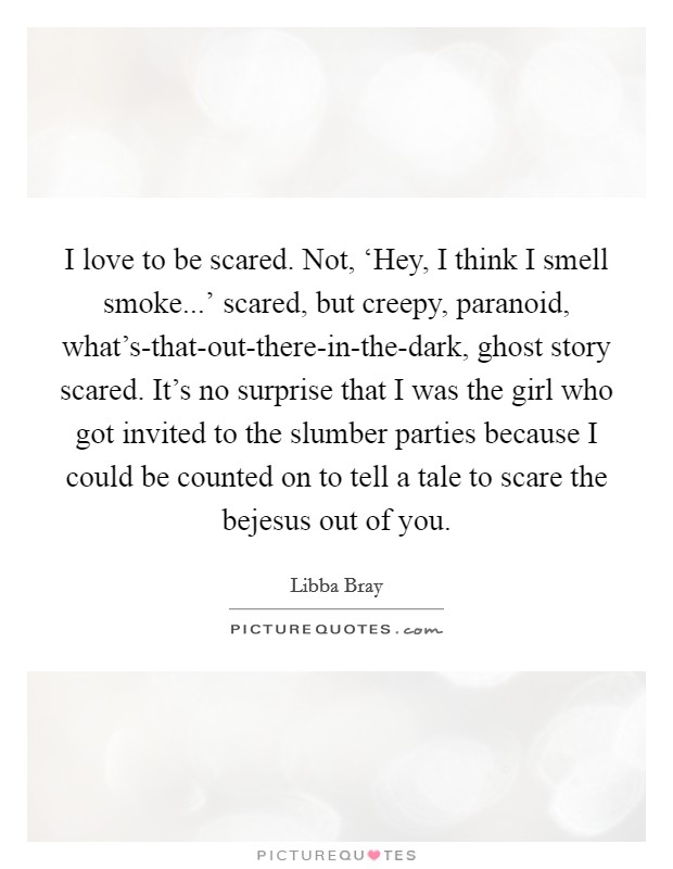 I love to be scared. Not, ‘Hey, I think I smell smoke...' scared, but creepy, paranoid, what's-that-out-there-in-the-dark, ghost story scared. It's no surprise that I was the girl who got invited to the slumber parties because I could be counted on to tell a tale to scare the bejesus out of you. Picture Quote #1