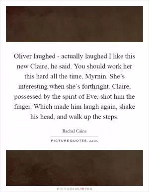 Oliver laughed - actually laughed.I like this new Claire, he said. You should work her this hard all the time, Myrnin. She’s interesting when she’s forthright. Claire, possessed by the spirit of Eve, shot him the finger. Which made him laugh again, shake his head, and walk up the steps Picture Quote #1