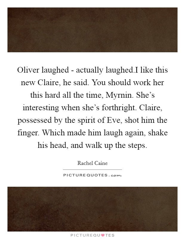 Oliver laughed - actually laughed.I like this new Claire, he said. You should work her this hard all the time, Myrnin. She's interesting when she's forthright. Claire, possessed by the spirit of Eve, shot him the finger. Which made him laugh again, shake his head, and walk up the steps. Picture Quote #1