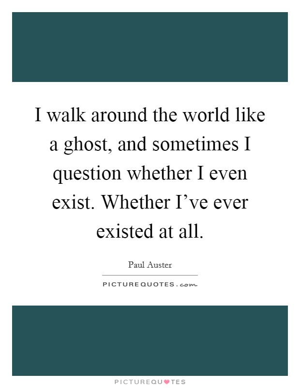 I walk around the world like a ghost, and sometimes I question whether I even exist. Whether I've ever existed at all. Picture Quote #1