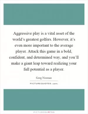 Aggressive play is a vital asset of the world’s greatest golfers. However, it’s even more important to the average player. Attack this game in a bold, confident, and determined way, and you’ll make a giant leap toward realizing your full potential as a player Picture Quote #1