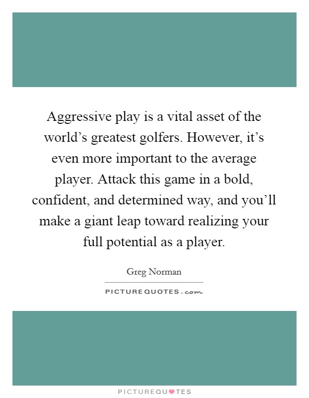 Aggressive play is a vital asset of the world's greatest golfers. However, it's even more important to the average player. Attack this game in a bold, confident, and determined way, and you'll make a giant leap toward realizing your full potential as a player. Picture Quote #1