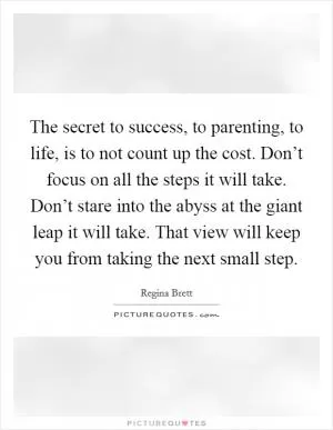 The secret to success, to parenting, to life, is to not count up the cost. Don’t focus on all the steps it will take. Don’t stare into the abyss at the giant leap it will take. That view will keep you from taking the next small step Picture Quote #1