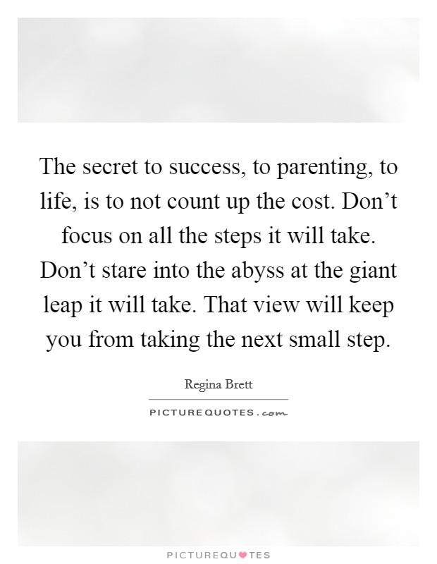 The secret to success, to parenting, to life, is to not count up the cost. Don't focus on all the steps it will take. Don't stare into the abyss at the giant leap it will take. That view will keep you from taking the next small step. Picture Quote #1