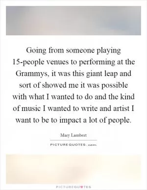 Going from someone playing 15-people venues to performing at the Grammys, it was this giant leap and sort of showed me it was possible with what I wanted to do and the kind of music I wanted to write and artist I want to be to impact a lot of people Picture Quote #1