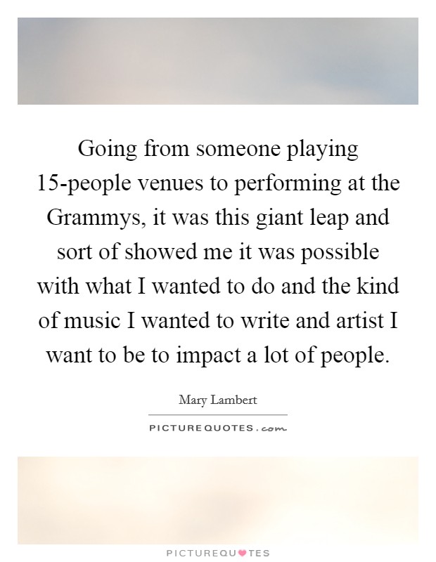 Going from someone playing 15-people venues to performing at the Grammys, it was this giant leap and sort of showed me it was possible with what I wanted to do and the kind of music I wanted to write and artist I want to be to impact a lot of people. Picture Quote #1