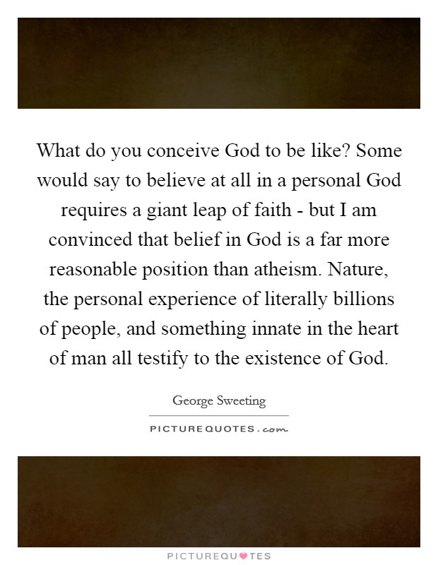 What do you conceive God to be like? Some would say to believe at all in a personal God requires a giant leap of faith - but I am convinced that belief in God is a far more reasonable position than atheism. Nature, the personal experience of literally billions of people, and something innate in the heart of man all testify to the existence of God. Picture Quote #1