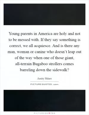 Young parents in America are holy and not to be messed with. If they say something is correct, we all acquiesce. And is there any man, woman or canine who doesn’t leap out of the way when one of those giant, all-terrain Bugaboo strollers comes barreling down the sidewalk? Picture Quote #1