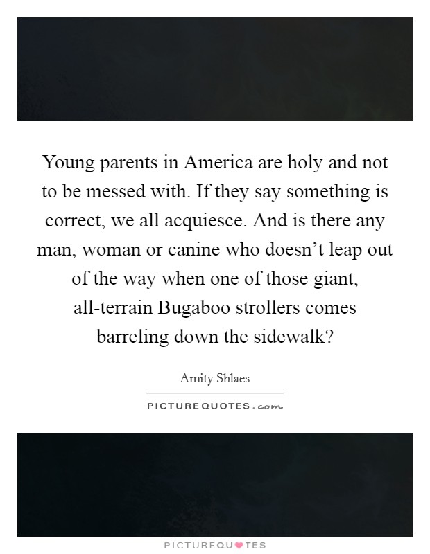 Young parents in America are holy and not to be messed with. If they say something is correct, we all acquiesce. And is there any man, woman or canine who doesn't leap out of the way when one of those giant, all-terrain Bugaboo strollers comes barreling down the sidewalk? Picture Quote #1