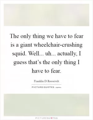 The only thing we have to fear is a giant wheelchair-crushing squid. Well... uh... actually, I guess that’s the only thing I have to fear Picture Quote #1