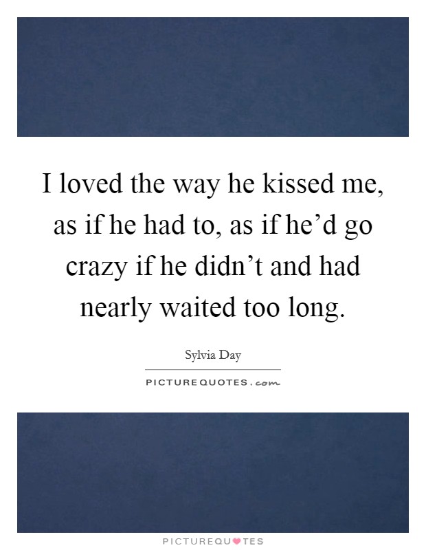 I loved the way he kissed me, as if he had to, as if he'd go crazy if he didn't and had nearly waited too long. Picture Quote #1
