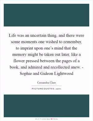 Life was an uncertain thing, and there were some moments one wished to remember, to imprint upon one’s mind that the memory might be taken out later, like a flower pressed between the pages of a book, and admired and recollected anew. - Sophie and Gideon Lightwood Picture Quote #1