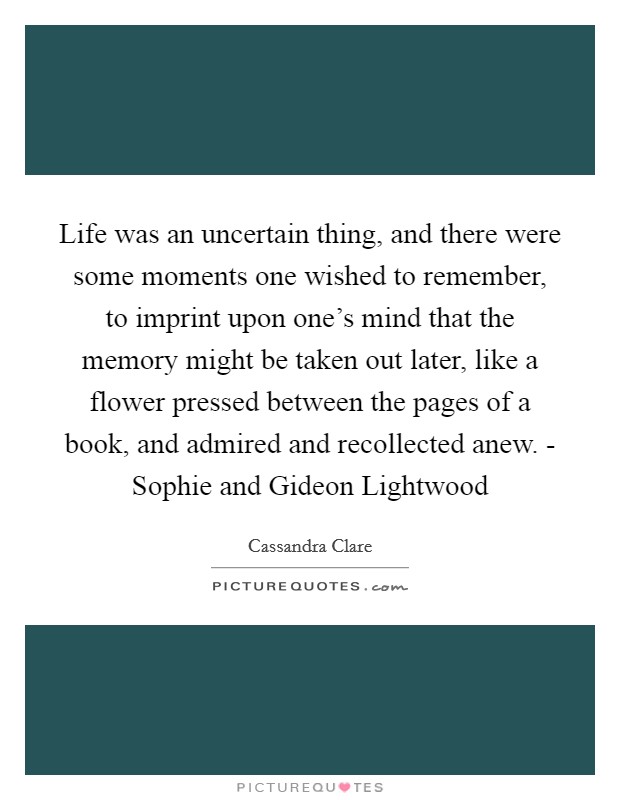 Life was an uncertain thing, and there were some moments one wished to remember, to imprint upon one's mind that the memory might be taken out later, like a flower pressed between the pages of a book, and admired and recollected anew. - Sophie and Gideon Lightwood Picture Quote #1