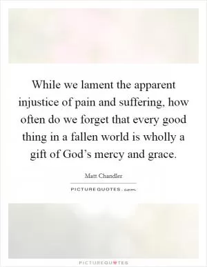 While we lament the apparent injustice of pain and suffering, how often do we forget that every good thing in a fallen world is wholly a gift of God’s mercy and grace Picture Quote #1