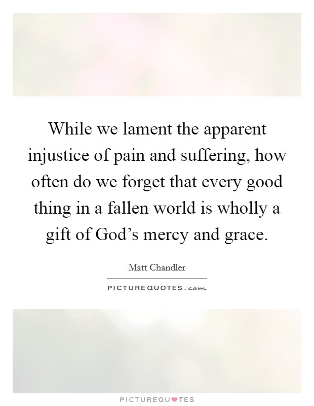 While we lament the apparent injustice of pain and suffering, how often do we forget that every good thing in a fallen world is wholly a gift of God's mercy and grace. Picture Quote #1