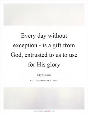 Every day without exception - is a gift from God, entrusted to us to use for His glory Picture Quote #1