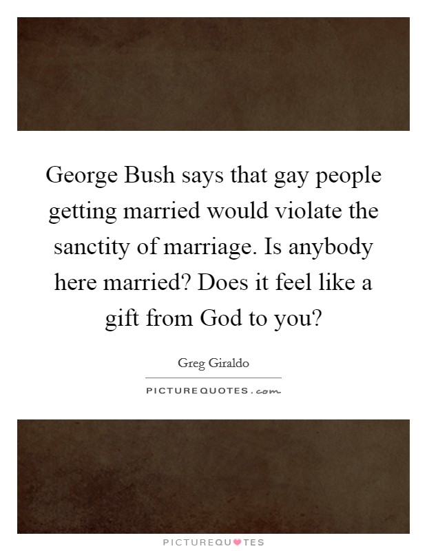 George Bush says that gay people getting married would violate the sanctity of marriage. Is anybody here married? Does it feel like a gift from God to you? Picture Quote #1